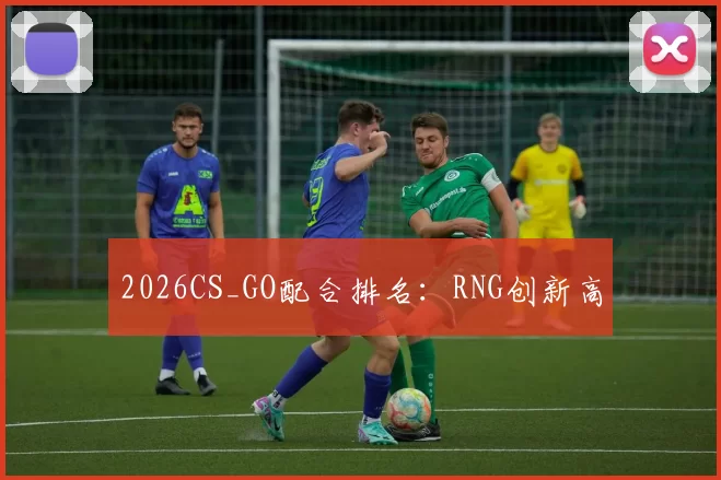2026CS_GO配合排名：RNG创新高