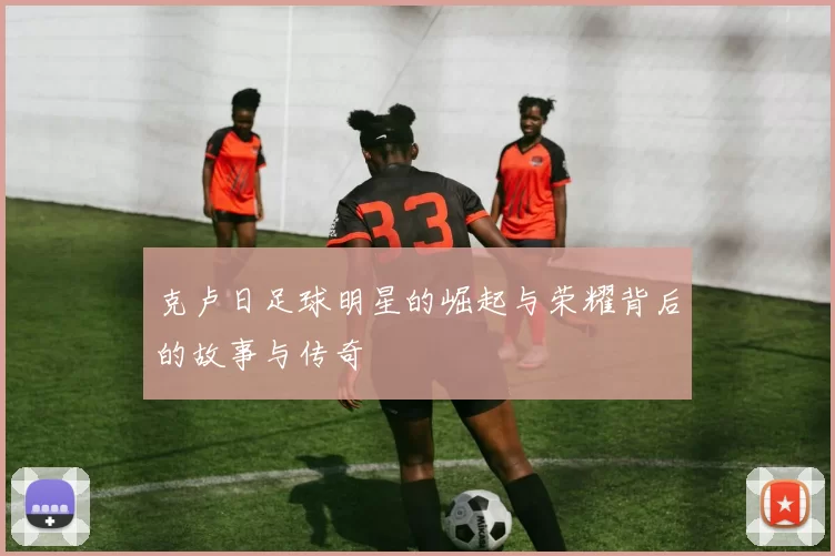 克卢日足球明星的崛起与荣耀背后的故事与传奇