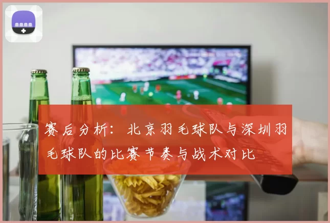 赛后分析：北京羽毛球队与深圳羽毛球队的比赛节奏与战术对比