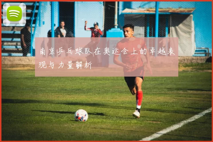 南京乒乓球队在奥运会上的卓越表现与力量解析